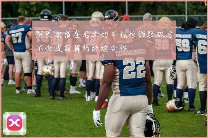 阿图尔留在尤文的可能性微弱双方不会提前解约继续合作